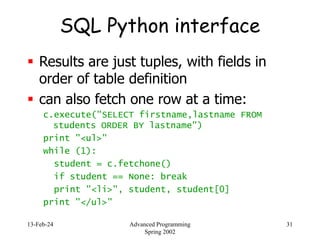 13-Feb-24 Advanced Programming
Spring 2002
31
SQL Python interface
 Results are just tuples, with fields in
order of table definition
 can also fetch one row at a time:
c.execute("SELECT firstname,lastname FROM
students ORDER BY lastname")
print "<ul>"
while (1):
student = c.fetchone()
if student == None: break
print "<li>", student, student[0]
print "</ul>"
 