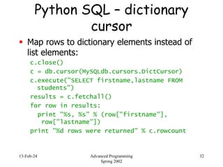13-Feb-24 Advanced Programming
Spring 2002
32
Python SQL – dictionary
cursor
 Map rows to dictionary elements instead of
list elements:
c.close()
c = db.cursor(MySQLdb.cursors.DictCursor)
c.execute("SELECT firstname,lastname FROM
students")
results = c.fetchall()
for row in results:
print "%s, %s" % (row["firstname"],
row["lastname"])
print "%d rows were returned" % c.rowcount
 