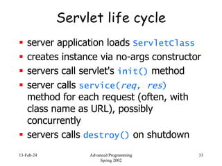 13-Feb-24 Advanced Programming
Spring 2002
33
Servlet life cycle
 server application loads ServletClass
 creates instance via no-args constructor
 servers call servlet's init() method
 server calls service(req, res)
method for each request (often, with
class name as URL), possibly
concurrently
 servers calls destroy() on shutdown
 
