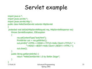 13-Feb-24 Advanced Programming
Spring 2002
35
Servlet example
import java.io.*;
import javax.servlet.*;
import javax.servlet.http.*;
public class HelloClientServlet extends HttpServlet
{
protected void doGet(HttpServletRequest req, HttpServletResponse res)
throws ServletException, IOException
{
res.setContentType("text/html");
PrintWriter out = res.getWriter();
out.println("<HTML><HEAD><TITLE>Hello Client!</TITLE>" +
"<HEAD><BODY>Hello Client!</BODY><HTML>");
out.close();
}
public String getServletInfo() {
return "HelloClientServlet 1.0 by Stefan Zeiger";
}
}
 