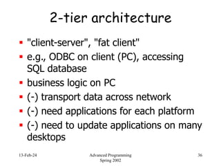 13-Feb-24 Advanced Programming
Spring 2002
36
2-tier architecture
 "client-server", "fat client"
 e.g., ODBC on client (PC), accessing
SQL database
 business logic on PC
 (-) transport data across network
 (-) need applications for each platform
 (-) need to update applications on many
desktops
 