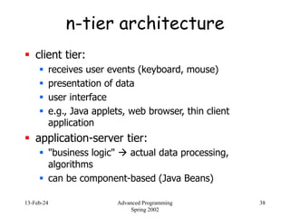 13-Feb-24 Advanced Programming
Spring 2002
38
n-tier architecture
 client tier:
 receives user events (keyboard, mouse)
 presentation of data
 user interface
 e.g., Java applets, web browser, thin client
application
 application-server tier:
 "business logic"  actual data processing,
algorithms
 can be component-based (Java Beans)
 