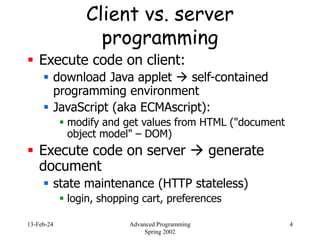 13-Feb-24 Advanced Programming
Spring 2002
4
Client vs. server
programming
 Execute code on client:
 download Java applet  self-contained
programming environment
 JavaScript (aka ECMAscript):
 modify and get values from HTML ("document
object model" – DOM)
 Execute code on server  generate
document
 state maintenance (HTTP stateless)
 login, shopping cart, preferences
 