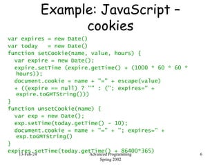 13-Feb-24 Advanced Programming
Spring 2002
6
Example: JavaScript –
cookies
var expires = new Date()
var today = new Date()
function setCookie(name, value, hours) {
var expire = new Date();
expire.setTime (expire.getTime() + (1000 * 60 * 60 *
hours));
document.cookie = name + "=" + escape(value)
+ ((expire == null) ? "" : ("; expires=" +
expire.toGMTString()))
}
function unsetCookie(name) {
var exp = new Date();
exp.setTime(today.getTime() - 10);
document.cookie = name + "=" + "; expires=" +
exp.toGMTString()
}
expires.setTime(today.getTime() + 86400*365)
 