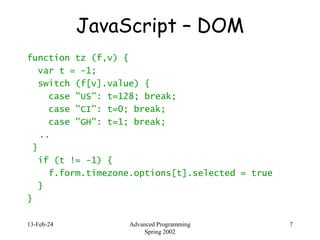 13-Feb-24 Advanced Programming
Spring 2002
7
JavaScript – DOM
function tz (f,v) {
var t = -1;
switch (f[v].value) {
case "US": t=128; break;
case "CI": t=0; break;
case "GH": t=1; break;
..
}
if (t != -1) {
f.form.timezone.options[t].selected = true
}
}
 