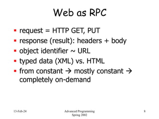 13-Feb-24 Advanced Programming
Spring 2002
8
Web as RPC
 request = HTTP GET, PUT
 response (result): headers + body
 object identifier ~ URL
 typed data (XML) vs. HTML
 from constant  mostly constant 
completely on-demand
 