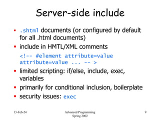 13-Feb-24 Advanced Programming
Spring 2002
9
Server-side include
 .shtml documents (or configured by default
for all .html documents)
 include in HMTL/XML comments
<!-- #element attribute=value
attribute=value ... -- >
 limited scripting: if/else, include, exec,
variables
 primarily for conditional inclusion, boilerplate
 security issues: exec
 
