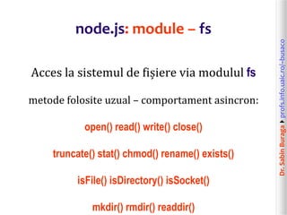 Dr.SabinBuragaprofs.info.uaic.ro/~busaco
node.js: module – fs
Acces la sistemul de fișiere via modulul fs
metode folosite uzual – comportament asincron:
open() read() write() close()
truncate() stat() chmod() rename() exists()
isFile() isDirectory() isSocket()
mkdir() rmdir() readdir()
 