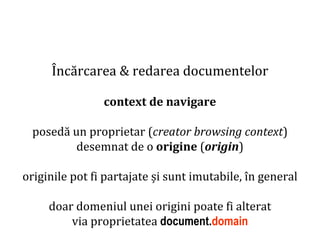 Dr.SabinBuragaprofs.info.uaic.ro/~busaco
Încărcarea & redarea documentelor
context de navigare
posedă un proprietar (creator browsing context)
desemnat de o origine (origin)
originile pot fi partajate și sunt imutabile, în general
doar domeniul unei origini poate fi alterat
via proprietatea document.domain
 