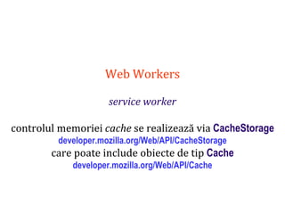 Dr.SabinBuragaprofs.info.uaic.ro/~busaco
Web Workers
service worker
controlul memoriei cache se realizează via CacheStorage
developer.mozilla.org/Web/API/CacheStorage
care poate include obiecte de tip Cache
developer.mozilla.org/Web/API/Cache
 