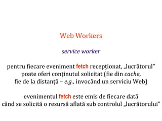 Dr.SabinBuragaprofs.info.uaic.ro/~busaco
Web Workers
service worker
pentru fiecare eveniment fetch recepționat, „lucrătorul”
poate oferi conținutul solicitat (fie din cache,
fie de la distanță – e.g., invocând un serviciu Web)
evenimentul fetch este emis de fiecare dată
când se solicită o resursă aflată sub controlul „lucrătorului”
 