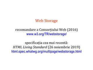 Dr.SabinBuragaprofs.info.uaic.ro/~busaco
Web Storage
recomandare a Consorțiului Web (2016)
www.w3.org/TR/webstorage/
specificația cea mai recentă:
HTML Living Standard (26 noiembrie 2019)
html.spec.whatwg.org/multipage/webstorage.html
 