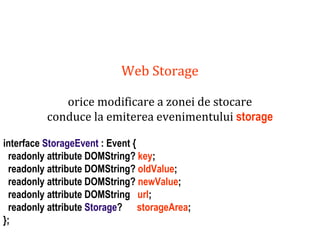 Dr.SabinBuragaprofs.info.uaic.ro/~busaco
Web Storage
orice modificare a zonei de stocare
conduce la emiterea evenimentului storage
interface StorageEvent : Event {
readonly attribute DOMString? key;
readonly attribute DOMString? oldValue;
readonly attribute DOMString? newValue;
readonly attribute DOMString url;
readonly attribute Storage? storageArea;
};
 