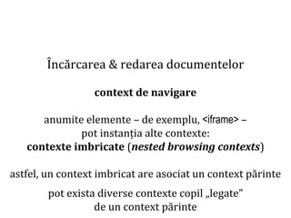 Dr.SabinBuragaprofs.info.uaic.ro/~busaco
Încărcarea & redarea documentelor
context de navigare
anumite elemente – de exemplu, <iframe> –
pot instanția alte contexte:
contexte imbricate (nested browsing contexts)
astfel, un context imbricat are asociat un context părinte
pot exista diverse contexte copil „legate”
de un context părinte
 