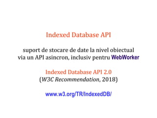 Dr.SabinBuragaprofs.info.uaic.ro/~busaco
Indexed Database API
suport de stocare de date la nivel obiectual
via un API asincron, inclusiv pentru WebWorker
Indexed Database API 2.0
(W3C Recommendation, 2018)
www.w3.org/TR/IndexedDB/
 