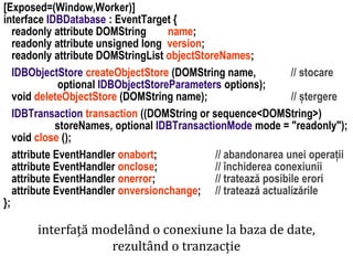 Dr.SabinBuragaprofs.info.uaic.ro/~busaco
[Exposed=(Window,Worker)]
interface IDBDatabase : EventTarget {
readonly attribute DOMString name;
readonly attribute unsigned long version;
readonly attribute DOMStringList objectStoreNames;
IDBObjectStore createObjectStore (DOMString name, // stocare
optional IDBObjectStoreParameters options);
void deleteObjectStore (DOMString name); // ștergere
IDBTransaction transaction ((DOMString or sequence<DOMString>)
storeNames, optional IDBTransactionMode mode = "readonly");
void close ();
attribute EventHandler onabort; // abandonarea unei operații
attribute EventHandler onclose; // închiderea conexiunii
attribute EventHandler onerror; // tratează posibile erori
attribute EventHandler onversionchange; // tratează actualizările
};
interfață modelând o conexiune la baza de date,
rezultând o tranzacție
 