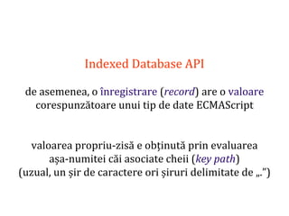 Dr.SabinBuragaprofs.info.uaic.ro/~busaco
Indexed Database API
de asemenea, o înregistrare (record) are o valoare
corespunzătoare unui tip de date ECMAScript
valoarea propriu-zisă e obținută prin evaluarea
așa-numitei căi asociate cheii (key path)
(uzual, un șir de caractere ori șiruri delimitate de „.”)
 