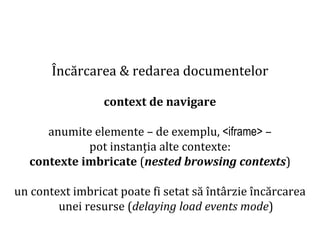 Dr.SabinBuragaprofs.info.uaic.ro/~busaco
Încărcarea & redarea documentelor
context de navigare
anumite elemente – de exemplu, <iframe> –
pot instanția alte contexte:
contexte imbricate (nested browsing contexts)
un context imbricat poate fi setat să întârzie încărcarea
unei resurse (delaying load events mode)
 