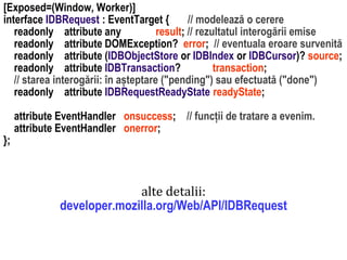 Dr.SabinBuragaprofs.info.uaic.ro/~busaco
[Exposed=(Window, Worker)]
interface IDBRequest : EventTarget { // modelează o cerere
readonly attribute any result; // rezultatul interogării emise
readonly attribute DOMException? error; // eventuala eroare survenită
readonly attribute (IDBObjectStore or IDBIndex or IDBCursor)? source;
readonly attribute IDBTransaction? transaction;
// starea interogării: în așteptare ("pending") sau efectuată ("done")
readonly attribute IDBRequestReadyState readyState;
attribute EventHandler onsuccess; // funcții de tratare a evenim.
attribute EventHandler onerror;
};
alte detalii:
developer.mozilla.org/Web/API/IDBRequest
 