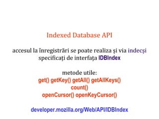 Dr.SabinBuragaprofs.info.uaic.ro/~busaco
Indexed Database API
accesul la înregistrări se poate realiza și via indecși
specificați de interfața IDBIndex
metode utile:
get() getKey() getAll() getAllKeys()
count()
openCursor() openKeyCursor()
developer.mozilla.org/Web/API/IDBIndex
 