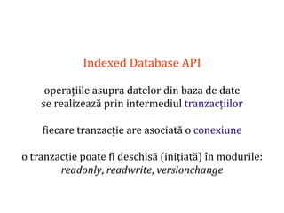 Dr.SabinBuragaprofs.info.uaic.ro/~busaco
Indexed Database API
operațiile asupra datelor din baza de date
se realizează prin intermediul tranzacțiilor
fiecare tranzacție are asociată o conexiune
o tranzacție poate fi deschisă (inițiată) în modurile:
readonly, readwrite, versionchange
 