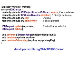Dr.SabinBuragaprofs.info.uaic.ro/~busaco
[Exposed=(Window, Worker)]
interface IDBCursor {
readonly attribute (IDBObjectStore or IDBIndex) source; // sursa datelor
readonly attribute IDBCursorDirection direction; // direcția de iterare
readonly attribute any key; // cheia
readonly attribute any primaryKey; // cheia primară
IDBRequest update (any value); // actualizarea valorilor
IDBRequest delete ();
void advance ([EnforceRange] unsigned long count);
void continue (optional any key);
void continuePrimaryKey (any key, any primaryKey);
};
developer.mozilla.org/Web/API/IDBCursor
 