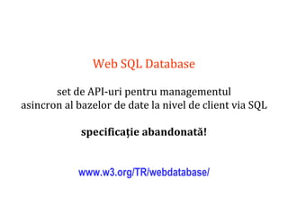 Dr.SabinBuragaprofs.info.uaic.ro/~busaco
Web SQL Database
set de API-uri pentru managementul
asincron al bazelor de date la nivel de client via SQL
specificație abandonată!
www.w3.org/TR/webdatabase/
 