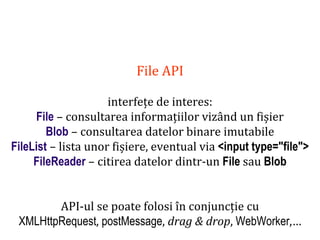 Dr.SabinBuragaprofs.info.uaic.ro/~busaco
File API
interfețe de interes:
File – consultarea informațiilor vizând un fișier
Blob – consultarea datelor binare imutabile
FileList – lista unor fișiere, eventual via <input type="file">
FileReader – citirea datelor dintr-un File sau Blob
API-ul se poate folosi în conjuncție cu
XMLHttpRequest, postMessage, drag & drop, WebWorker,…
 