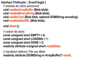 Dr.SabinBuragaprofs.info.uaic.ro/~busaco
interface FileReader : EventTarget {
// metode de citire asincronă
void readAsArrayBuffer (Blob blob);
void readAsBinaryString (Blob blob);
void readAsText (Blob blob, optional DOMString encoding);
void readAsDataURL (Blob blob);
void abort ();
// coduri de stare
const unsigned short EMPTY = 0;
const unsigned short LOADING = 1;
const unsigned short DONE = 2;
readonly attribute unsigned short readyState;
// rezultatul obținut: File sau Blob
readonly attribute (DOMString or ArrayBuffer)? result;
 