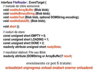 Dr.SabinBuragaprofs.info.uaic.ro/~busaco
interface FileReader : EventTarget {
// metode de citire asincronă
void readAsArrayBuffer (Blob blob);
void readAsBinaryString (Blob blob);
void readAsText (Blob blob, optional DOMString encoding);
void readAsDataURL (Blob blob);
void abort ();
// coduri de stare
const unsigned short EMPTY = 0;
const unsigned short LOADING = 1;
const unsigned short DONE = 2;
readonly attribute unsigned short readyState;
// rezultatul obținut: File sau Blob
readonly attribute (DOMString or ArrayBuffer)? result;
evenimente ce pot fi tratate:
onloadstart onprogress onload onabort onerror onloadend
 