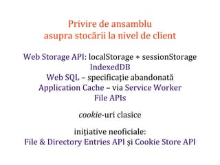 Dr.SabinBuragaprofs.info.uaic.ro/~busaco
Privire de ansamblu
asupra stocării la nivel de client
Web Storage API: localStorage + sessionStorage
IndexedDB
Web SQL – specificație abandonată
Application Cache – via Service Worker
File APIs
cookie-uri clasice
inițiative neoficiale:
File & Directory Entries API și Cookie Store API
 