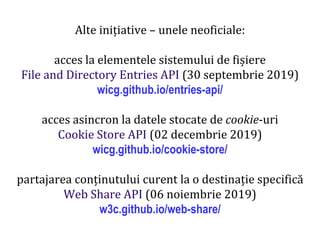 Dr.SabinBuragaprofs.info.uaic.ro/~busaco
Alte inițiative – unele neoficiale:
acces la elementele sistemului de fișiere
File and Directory Entries API (30 septembrie 2019)
wicg.github.io/entries-api/
acces asincron la datele stocate de cookie-uri
Cookie Store API (02 decembrie 2019)
wicg.github.io/cookie-store/
partajarea conținutului curent la o destinație specifică
Web Share API (06 noiembrie 2019)
w3c.github.io/web-share/
 
