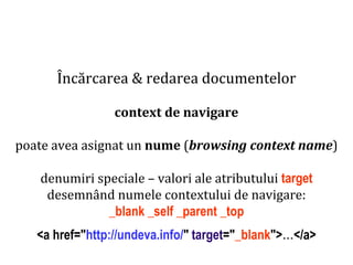 Dr.SabinBuragaprofs.info.uaic.ro/~busaco
Încărcarea & redarea documentelor
context de navigare
poate avea asignat un nume (browsing context name)
denumiri speciale – valori ale atributului target
desemnând numele contextului de navigare:
_blank _self _parent _top
<a href="http://undeva.info/" target="_blank">…</a>
 