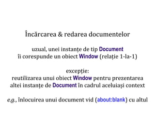 Dr.SabinBuragaprofs.info.uaic.ro/~busaco
Încărcarea & redarea documentelor
uzual, unei instanțe de tip Document
îi corespunde un obiect Window (relație 1-la-1)
excepție:
reutilizarea unui obiect Window pentru prezentarea
altei instanțe de Document în cadrul aceluiași context
e.g., înlocuirea unui document vid (about:blank) cu altul
 
