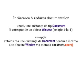 Dr.SabinBuragaprofs.info.uaic.ro/~busaco
Încărcarea & redarea documentelor
uzual, unei instanțe de tip Document
îi corespunde un obiect Window (relație 1-la-1)
excepție:
refolosirea unei instanțe de Document pentru a încărca
alte obiecte Window via metoda document.open()
 