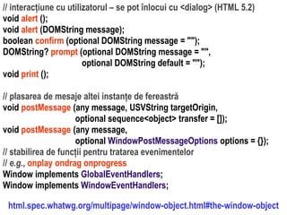 Dr.SabinBuragaprofs.info.uaic.ro/~busaco
// interacțiune cu utilizatorul – se pot înlocui cu <dialog> (HTML 5.2)
void alert ();
void alert (DOMString message);
boolean confirm (optional DOMString message = "");
DOMString? prompt (optional DOMString message = "",
optional DOMString default = "");
void print ();
// plasarea de mesaje altei instanțe de fereastră
void postMessage (any message, USVString targetOrigin,
optional sequence<object> transfer = []);
void postMessage (any message,
optional WindowPostMessageOptions options = {});
// stabilirea de funcții pentru tratarea evenimentelor
// e.g., onplay ondrag onprogress
Window implements GlobalEventHandlers;
Window implements WindowEventHandlers;
html.spec.whatwg.org/multipage/window-object.html#the-window-object
 