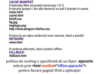 Dr.SabinBuragaprofs.info.uaic.ro/~busaco
politica de caching e specificată de un fișier .appcache
referit prin <html manifest="offline.appcache">
pentru fiecare pagină Web a aplicației
CACHE MANIFEST
# Aplicație Web minunată (versiunea 1.0.1)
# resurse (proprii / din alte domenii) ce pot fi plasate în cache
index.html
cache.html
html5.css
fig.jpg
img/logo.png
http://www.penguin.info/tux.css
# preia de pe rețea conținutul unor resurse, dacă e posibil
NETWORK:
news.html
# conținut alternativ, dacă suntem offline
FALLBACK:
/fallback.html
 