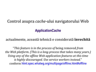 Dr.SabinBuragaprofs.info.uaic.ro/~busaco
Control asupra cache-ului navigatorului Web
ApplicationCache
actualmente, această tehnică e considerată învechită
“This feature is in the process of being removed from
the Web platform. (This is a long process that takes many years.)
Using any of the offline Web application features at this time
is highly discouraged. Use service workers instead.”
conform html.spec.whatwg.org/multipage/offline.html#offline
 
