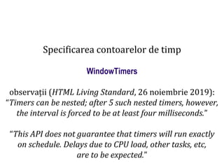 Dr.SabinBuragaprofs.info.uaic.ro/~busaco
Specificarea contoarelor de timp
WindowTimers
observații (HTML Living Standard, 26 noiembrie 2019):
“Timers can be nested; after 5 such nested timers, however,
the interval is forced to be at least four milliseconds.”
“This API does not guarantee that timers will run exactly
on schedule. Delays due to CPU load, other tasks, etc,
are to be expected.”
 
