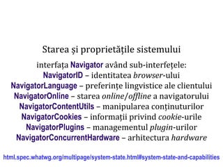 Dr.SabinBuragaprofs.info.uaic.ro/~busaco
Starea și proprietățile sistemului
interfața Navigator având sub-interfețele:
NavigatorID – identitatea browser-ului
NavigatorLanguage – preferințe lingvistice ale clientului
NavigatorOnline – starea online/offline a navigatorului
NavigatorContentUtils – manipularea conținuturilor
NavigatorCookies – informații privind cookie-urile
NavigatorPlugins – managementul plugin-urilor
NavigatorConcurrentHardware – arhitectura hardware
html.spec.whatwg.org/multipage/system-state.html#system-state-and-capabilities
 