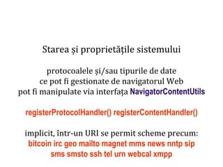 Dr.SabinBuragaprofs.info.uaic.ro/~busaco
Starea și proprietățile sistemului
protocoalele și/sau tipurile de date
ce pot fi gestionate de navigatorul Web
pot fi manipulate via interfața NavigatorContentUtils
registerProtocolHandler() registerContentHandler()
implicit, într-un URI se permit scheme precum:
bitcoin irc geo mailto magnet mms news nntp sip
sms smsto ssh tel urn webcal xmpp
 