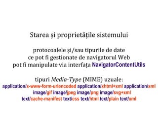 Dr.SabinBuragaprofs.info.uaic.ro/~busaco
Starea și proprietățile sistemului
protocoalele și/sau tipurile de date
ce pot fi gestionate de navigatorul Web
pot fi manipulate via interfața NavigatorContentUtils
tipuri Media-Type (MIME) uzuale:
application/x-www-form-urlencoded application/xhtml+xml application/xml
image/gif image/jpeg image/png image/svg+xml
text/cache-manifest text/css text/html text/plain text/xml
 