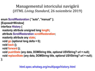 Dr.SabinBuragaprofs.info.uaic.ro/~busaco
Managementul istoricului navigării
(HTML Living Standard, 26 noiembrie 2019)
enum ScrollRestoration { "auto", "manual" };
[Exposed=Window]
interface History {
readonly attribute unsigned long length;
attribute ScrollRestoration scrollRestoration;
readonly attribute any state;
void go (optional long delta = 0);
void back ();
void forward ();
void pushState (any data, DOMString title, optional USVString? url = null);
void replaceState (any data, DOMString title, optional USVString? url = null);
};
html.spec.whatwg.org/multipage/history.html
 