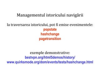 Dr.SabinBuragaprofs.info.uaic.ro/~busaco
Managementul istoricului navigării
la traversarea istoricului, pot fi emise evenimentele:
popstate
hashchange
pagetransition
exemple demonstrative:
bestvpn.org/html5demos/history/
www.quirksmode.org/dom/events/tests/hashchange.html
 