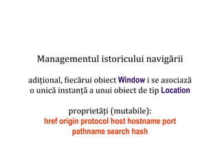 Dr.SabinBuragaprofs.info.uaic.ro/~busaco
Managementul istoricului navigării
adițional, fiecărui obiect Window i se asociază
o unică instanță a unui obiect de tip Location
proprietăți (mutabile):
href origin protocol host hostname port
pathname search hash
 