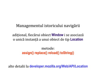 Dr.SabinBuragaprofs.info.uaic.ro/~busaco
Managementul istoricului navigării
adițional, fiecărui obiect Window i se asociază
o unică instanță a unui obiect de tip Location
metode:
assign() replace() reload() toString()
alte detalii la developer.mozilla.org/Web/API/Location
 
