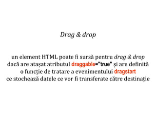 Dr.SabinBuragaprofs.info.uaic.ro/~busaco
Drag & drop
un element HTML poate fi sursă pentru drag & drop
dacă are atașat atributul draggable="true" și are definită
o funcție de tratare a evenimentului dragstart
ce stochează datele ce vor fi transferate către destinație
 