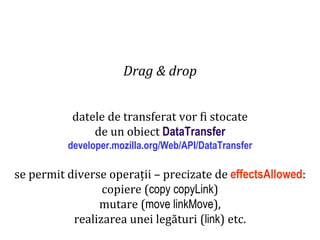 Dr.SabinBuragaprofs.info.uaic.ro/~busaco
Drag & drop
datele de transferat vor fi stocate
de un obiect DataTransfer
developer.mozilla.org/Web/API/DataTransfer
se permit diverse operații – precizate de effectsAllowed:
copiere (copy copyLink)
mutare (move linkMove),
realizarea unei legături (link) etc.
 