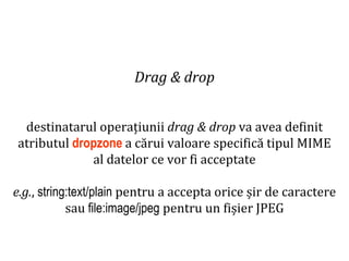 Dr.SabinBuragaprofs.info.uaic.ro/~busaco
Drag & drop
destinatarul operațiunii drag & drop va avea definit
atributul dropzone a cărui valoare specifică tipul MIME
al datelor ce vor fi acceptate
e.g., string:text/plain pentru a accepta orice șir de caractere
sau file:image/jpeg pentru un fișier JPEG
 