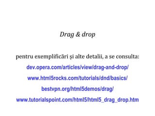 Dr.SabinBuragaprofs.info.uaic.ro/~busaco
Drag & drop
pentru exemplificări și alte detalii, a se consulta:
dev.opera.com/articles/view/drag-and-drop/
www.html5rocks.com/tutorials/dnd/basics/
bestvpn.org/html5demos/drag/
www.tutorialspoint.com/html5/html5_drag_drop.htm
 